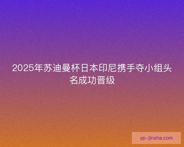 2025年苏迪曼杯日本印尼携手夺小组头名成功晋级